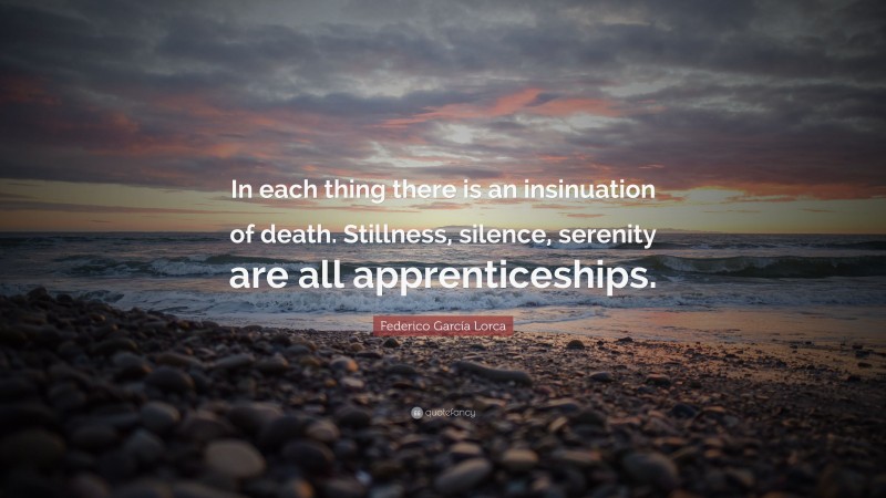 Federico García Lorca Quote: “In each thing there is an insinuation of death. Stillness, silence, serenity are all apprenticeships.”