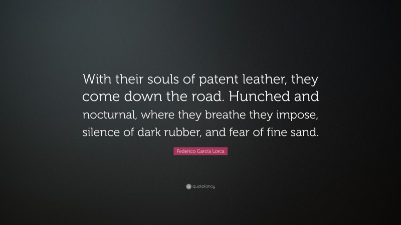 Federico García Lorca Quote: “With their souls of patent leather, they come down the road. Hunched and nocturnal, where they breathe they impose, silence of dark rubber, and fear of fine sand.”