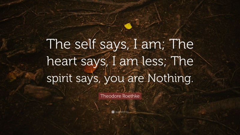 Theodore Roethke Quote: “The self says, I am; The heart says, I am less; The spirit says, you are Nothing.”