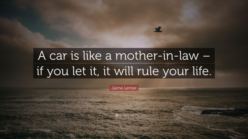 Jaime Lerner Quote: “A car is like a mother-in-law – if you let it, it will rule your life.”