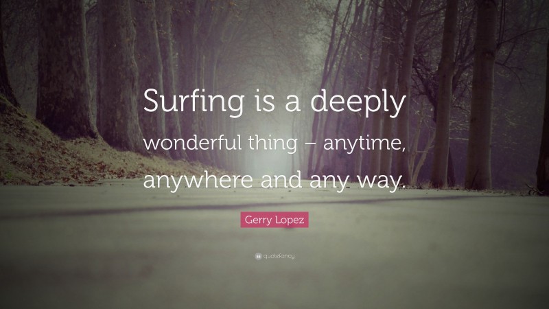 Gerry Lopez Quote: “Surfing is a deeply wonderful thing – anytime, anywhere and any way.”