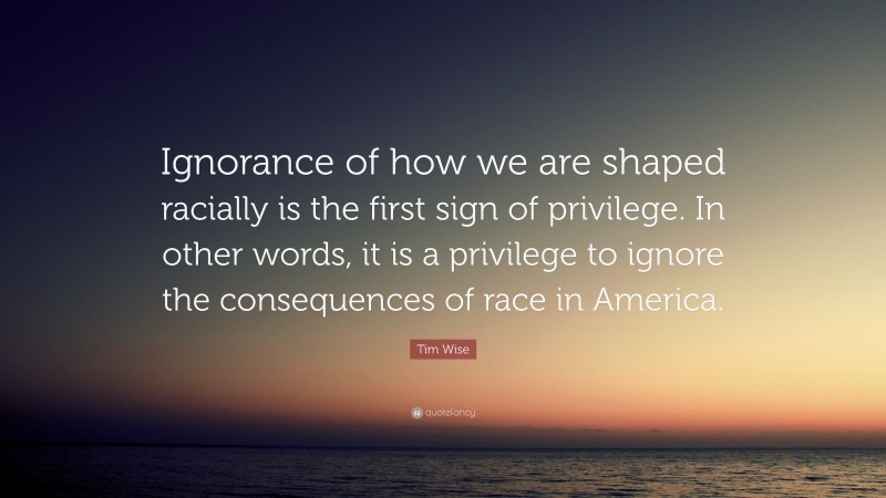 Tim Wise Quote: “Ignorance of how we are shaped racially is the first sign of privilege. In other words, it is a privilege to ignore the consequences of race in America.”