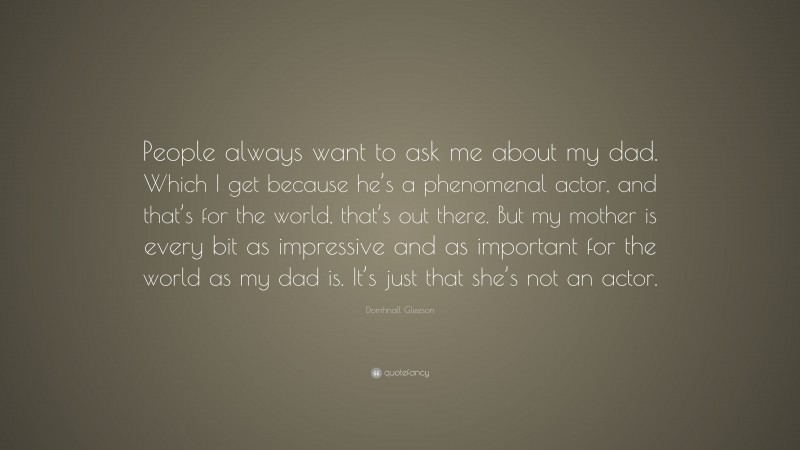 Domhnall Gleeson Quote: “People always want to ask me about my dad. Which I get because he’s a phenomenal actor, and that’s for the world, that’s out there. But my mother is every bit as impressive and as important for the world as my dad is. It’s just that she’s not an actor.”