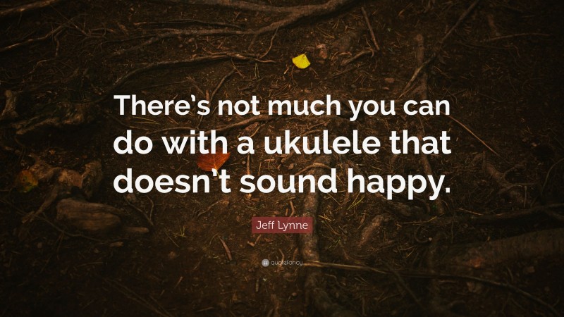 Jeff Lynne Quote: “There’s not much you can do with a ukulele that doesn’t sound happy.”