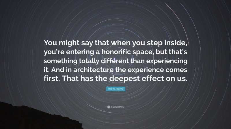 Thom Mayne Quote: “You might say that when you step inside, you’re entering a honorific space, but that’s something totally different than experiencing it. And in architecture the experience comes first. That has the deepest effect on us.”