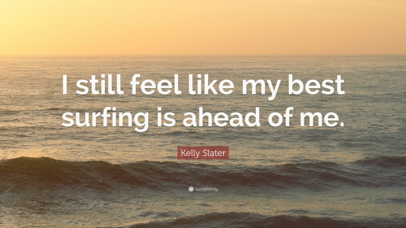 Kelly Slater Quote: “I still feel like my best surfing is ahead of me.”