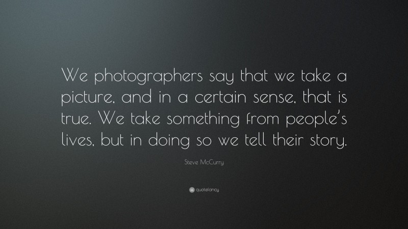 Steve McCurry Quote: “We photographers say that we take a picture, and in a certain sense, that is true. We take something from people’s lives, but in doing so we tell their story.”