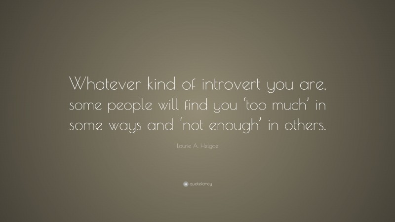 Laurie A. Helgoe Quote: “Whatever kind of introvert you are, some people will find you ‘too much’ in some ways and ‘not enough’ in others.”