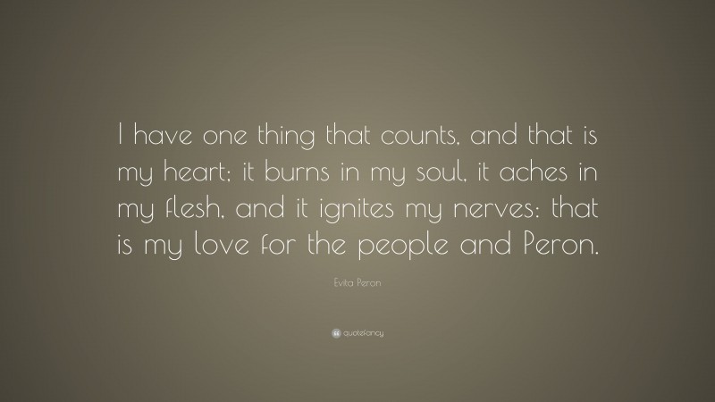Evita Peron Quote: “I have one thing that counts, and that is my heart; it burns in my soul, it aches in my flesh, and it ignites my nerves: that is my love for the people and Peron.”