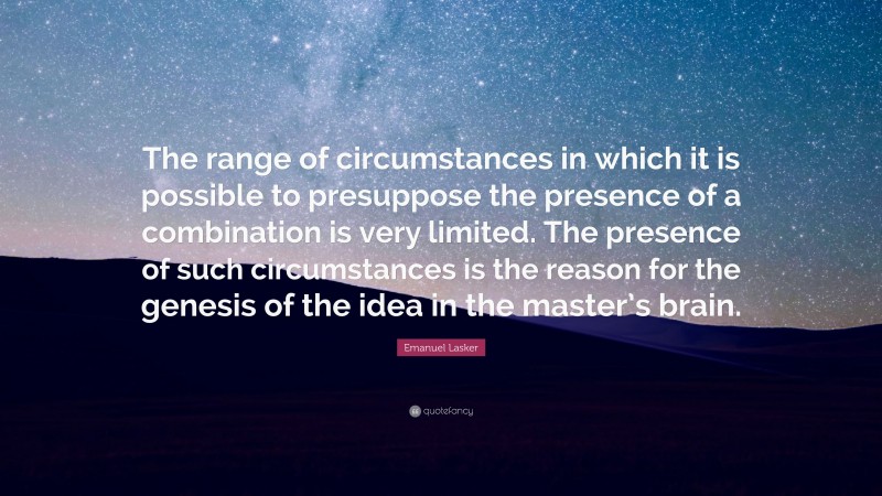 Emanuel Lasker Quote: “The range of circumstances in which it is possible to presuppose the presence of a combination is very limited. The presence of such circumstances is the reason for the genesis of the idea in the master’s brain.”