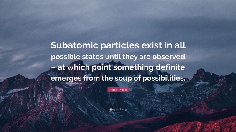 Robert Moss Quote: “Subatomic particles exist in all possible states until they are observed – at which point something definite emerges from the soup of possibilities.”