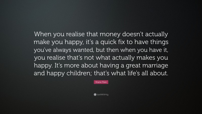 Shane Filan Quote: “When you realise that money doesn’t actually make you happy, it’s a quick fix to have things you’ve always wanted, but then when you have it, you realise that’s not what actually makes you happy. It’s more about having a great marriage and happy children; that’s what life’s all about.”