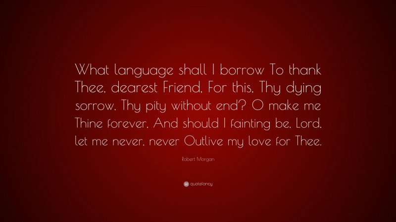 Robert Morgan Quote: “What language shall I borrow To thank Thee, dearest Friend, For this, Thy dying sorrow, Thy pity without end? O make me Thine forever, And should I fainting be, Lord, let me never, never Outlive my love for Thee.”