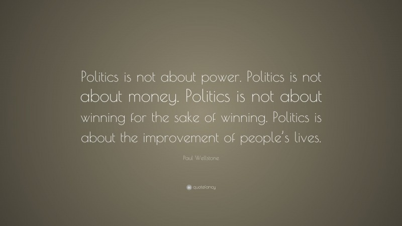 Paul Wellstone Quote: “Politics is not about power. Politics is not about money. Politics is not about winning for the sake of winning. Politics is about the improvement of people’s lives.”