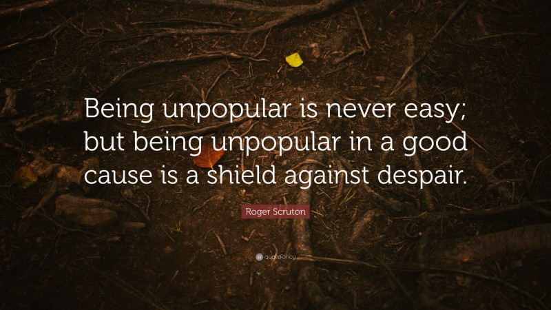 Roger Scruton Quote: “Being unpopular is never easy; but being unpopular in a good cause is a shield against despair.”