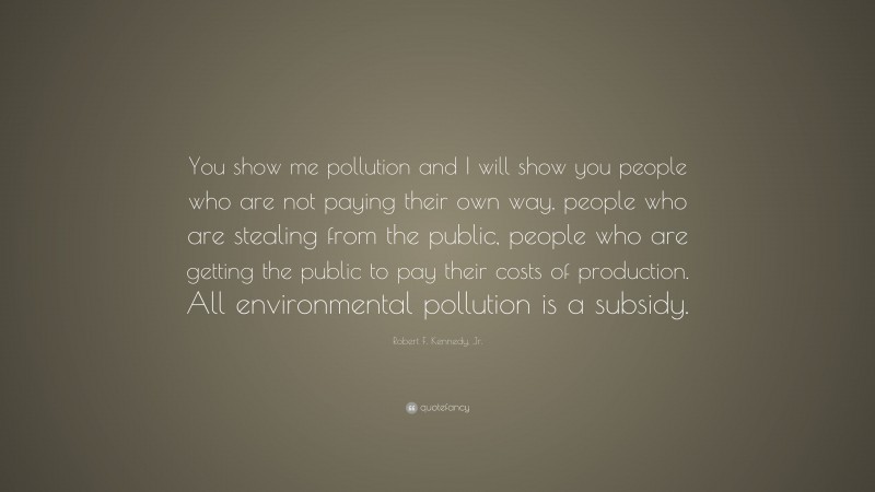 Robert F. Kennedy, Jr. Quote: “You show me pollution and I will show you people who are not paying their own way, people who are stealing from the public, people who are getting the public to pay their costs of production. All environmental pollution is a subsidy.”
