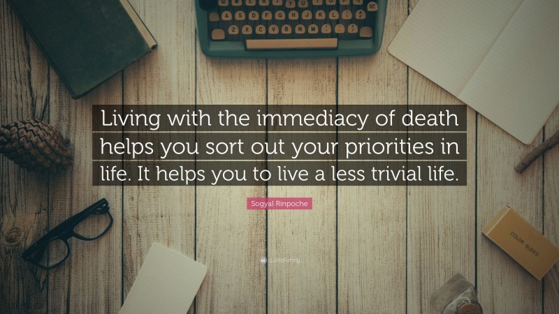 Sogyal Rinpoche Quote: “Living with the immediacy of death helps you sort out your priorities in life. It helps you to live a less trivial life.”