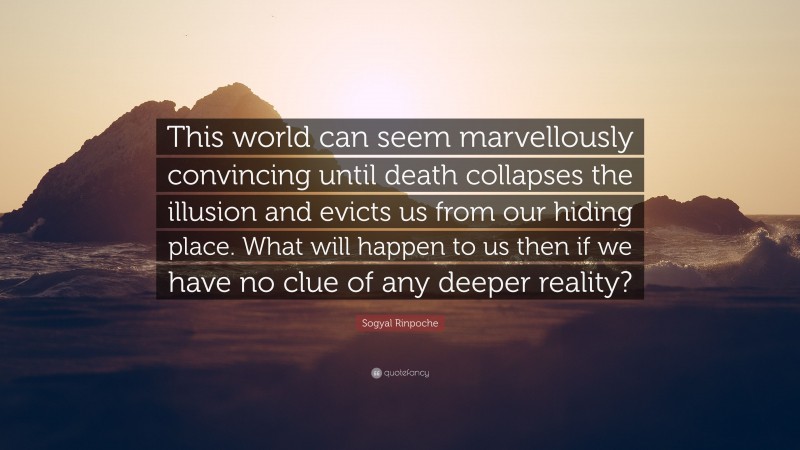 Sogyal Rinpoche Quote: “This world can seem marvellously convincing until death collapses the illusion and evicts us from our hiding place. What will happen to us then if we have no clue of any deeper reality?”
