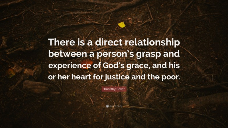 Timothy Keller Quote: “There is a direct relationship between a person’s grasp and experience of God’s grace, and his or her heart for justice and the poor.”