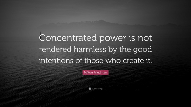 Milton Friedman Quote: “Concentrated power is not rendered harmless by the good intentions of those who create it.”