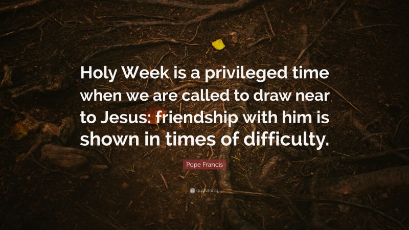 Pope Francis Quote: “Holy Week is a privileged time when we are called to draw near to Jesus: friendship with him is shown in times of difficulty.”