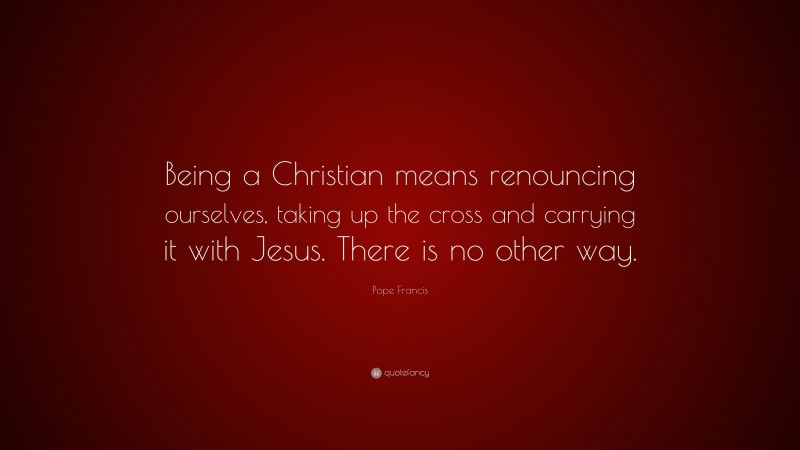 Pope Francis Quote: “Being a Christian means renouncing ourselves, taking up the cross and carrying it with Jesus. There is no other way.”