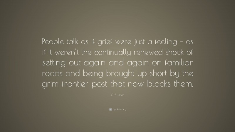C. S. Lewis Quote: “People talk as if grief were just a feeling – as if it weren’t the continually renewed shock of setting out again and again on familiar roads and being brought up short by the grim frontier post that now blocks them.”