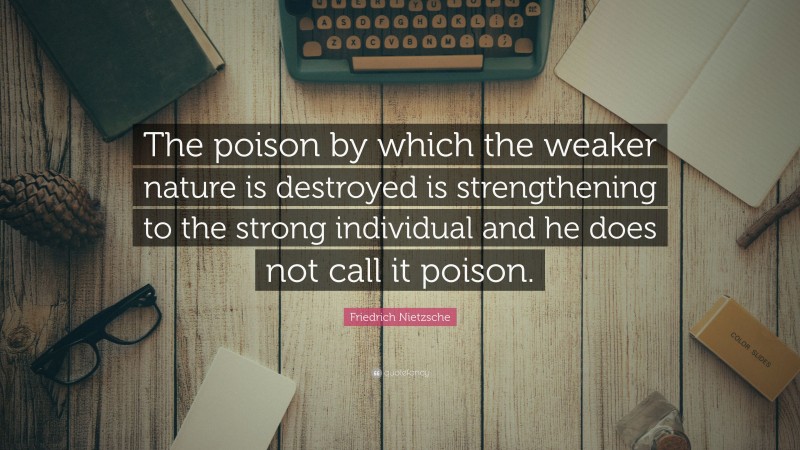 Friedrich Nietzsche Quote: “The poison by which the weaker nature is destroyed is strengthening to the strong individual and he does not call it poison.”