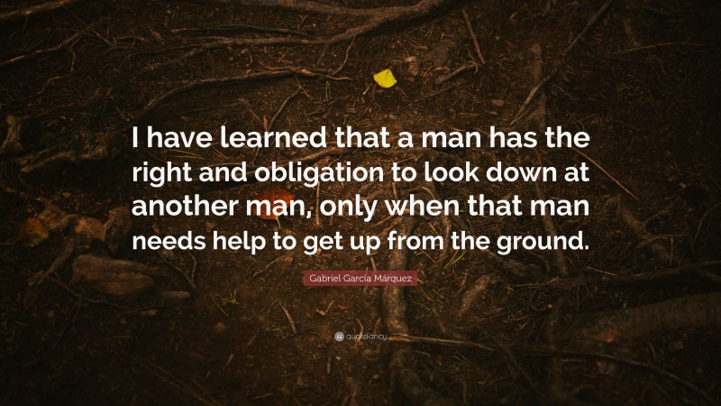 Gabriel Garcí­a Márquez Quote: “I have learned that a man has the right and obligation to look down at another man, only when that man needs help to get up from the ground.”