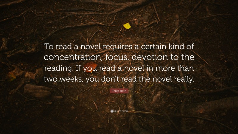 Philip Roth Quote: “To read a novel requires a certain kind of concentration, focus, devotion to the reading. If you read a novel in more than two weeks, you don’t read the novel really.”