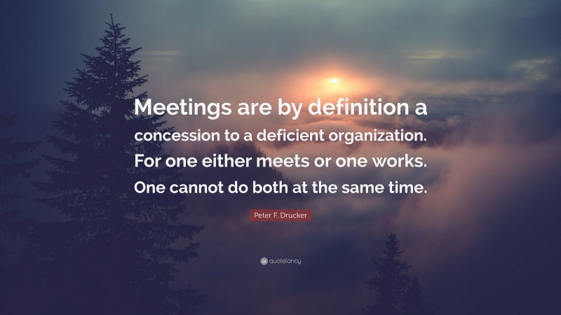 Peter F. Drucker Quote: “Meetings are by definition a concession to a deficient organization. For one either meets or one works. One cannot do both at the same time.”