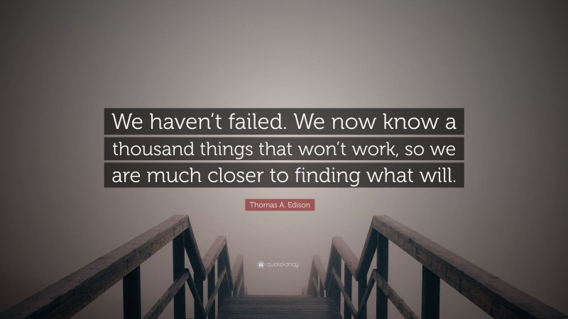 Thomas A. Edison Quote: “We haven’t failed. We now know a thousand things that won’t work, so we are much closer to finding what will.”