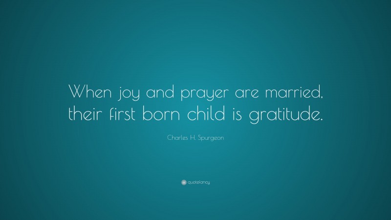 Charles H. Spurgeon Quote: “When joy and prayer are married, their first born child is gratitude.”