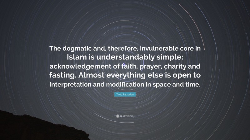 Tariq Ramadan Quote: “The dogmatic and, therefore, invulnerable core in Islam is understandably simple: acknowledgement of faith, prayer, charity and fasting. Almost everything else is open to interpretation and modification in space and time.”