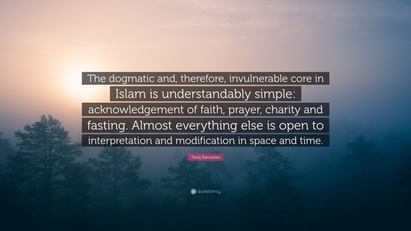 Tariq Ramadan Quote: “The dogmatic and, therefore, invulnerable core in Islam is understandably simple: acknowledgement of faith, prayer, charity and fasting. Almost everything else is open to interpretation and modification in space and time.”