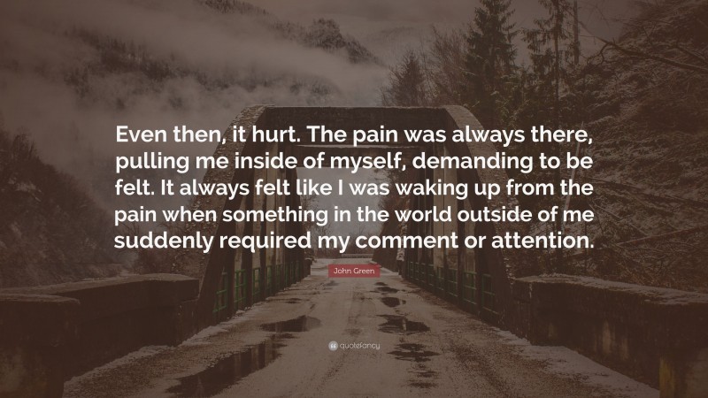 John Green Quote: “Even then, it hurt. The pain was always there, pulling me inside of myself, demanding to be felt. It always felt like I was waking up from the pain when something in the world outside of me suddenly required my comment or attention.”