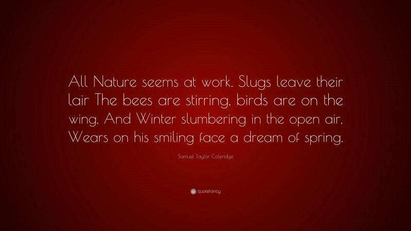 Samuel Taylor Coleridge Quote: “All Nature seems at work. Slugs leave their lair The bees are stirring, birds are on the wing, And Winter slumbering in the open air, Wears on his smiling face a dream of spring.”