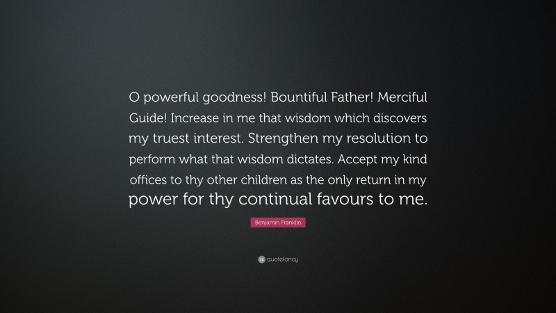 Benjamin Franklin Quote: “O powerful goodness! Bountiful Father! Merciful Guide! Increase in me that wisdom which discovers my truest interest. Strengthen my resolution to perform what that wisdom dictates. Accept my kind offices to thy other children as the only return in my power for thy continual favours to me.”