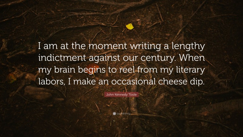 John Kennedy Toole Quote: “I am at the moment writing a lengthy indictment against our century. When my brain begins to reel from my literary labors, I make an occasional cheese dip.”