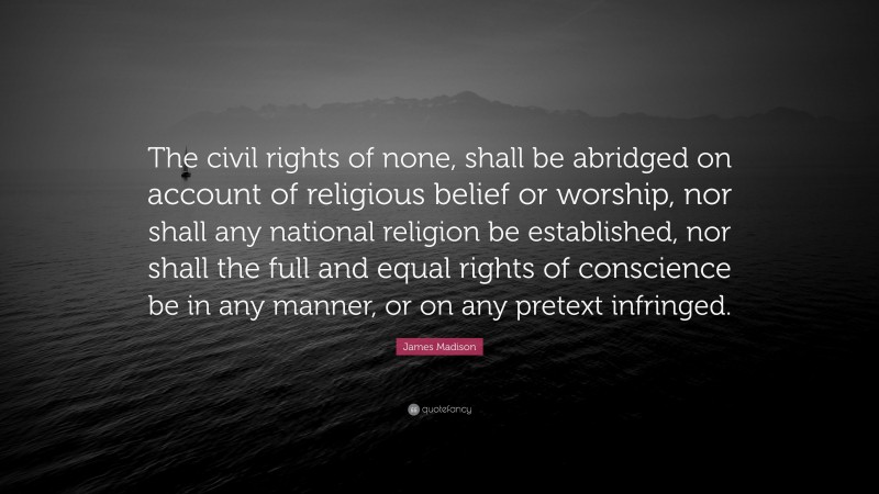 James Madison Quote: “The civil rights of none, shall be abridged on account of religious belief or worship, nor shall any national religion be established, nor shall the full and equal rights of conscience be in any manner, or on any pretext infringed.”
