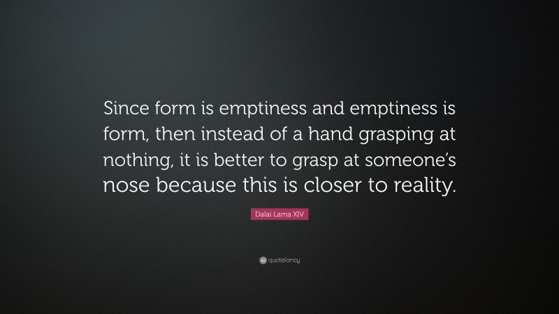 Dalai Lama XIV Quote: “Since form is emptiness and emptiness is form, then instead of a hand grasping at nothing, it is better to grasp at someone’s nose because this is closer to reality.”
