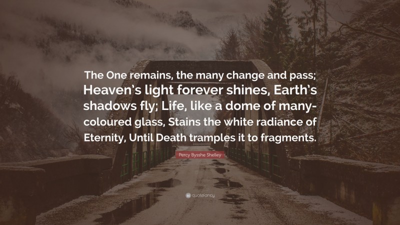Percy Bysshe Shelley Quote: “The One remains, the many change and pass; Heaven’s light forever shines, Earth’s shadows fly; Life, like a dome of many-coloured glass, Stains the white radiance of Eternity, Until Death tramples it to fragments.”