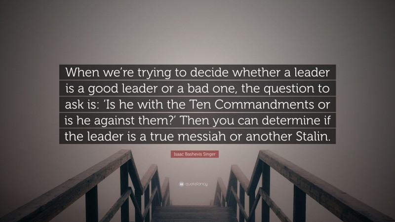 Isaac Bashevis Singer Quote: “When we’re trying to decide whether a leader is a good leader or a bad one, the question to ask is: ‘Is he with the Ten Commandments or is he against them?’ Then you can determine if the leader is a true messiah or another Stalin.”