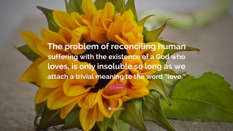 C. S. Lewis Quote: “The problem of reconciling human suffering with the existence of a God who loves, is only insoluble so long as we attach a trivial meaning to the word “love.””