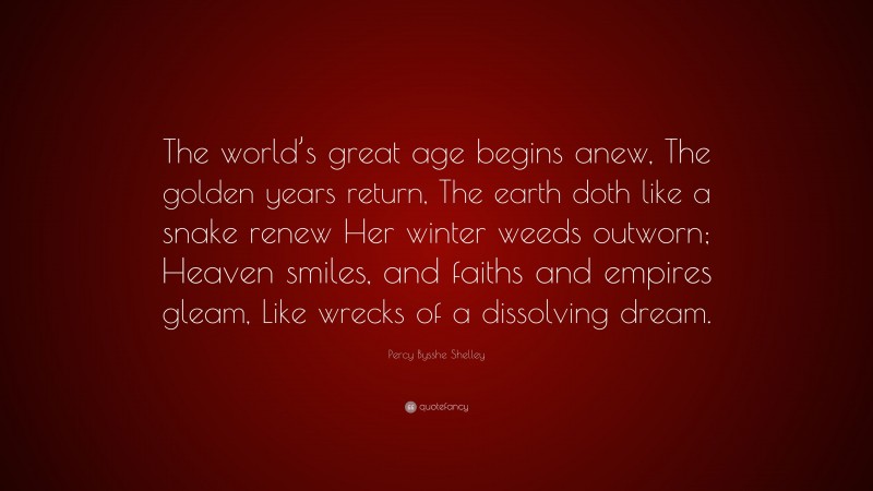 Percy Bysshe Shelley Quote: “The world’s great age begins anew, The golden years return, The earth doth like a snake renew Her winter weeds outworn; Heaven smiles, and faiths and empires gleam, Like wrecks of a dissolving dream.”