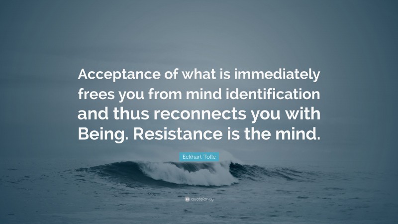 Eckhart Tolle Quote: “Acceptance of what is immediately frees you from mind identification and thus reconnects you with Being. Resistance is the mind.”