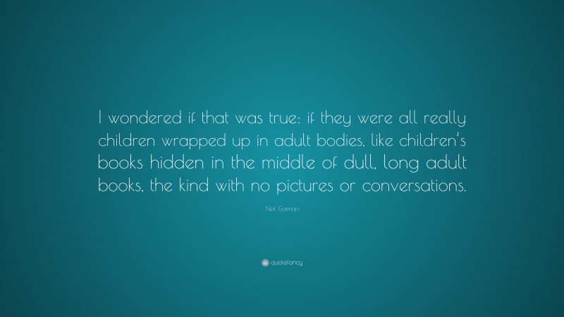 Neil Gaiman Quote: “I wondered if that was true: if they were all really children wrapped up in adult bodies, like children’s books hidden in the middle of dull, long adult books, the kind with no pictures or conversations.”