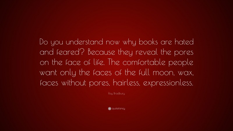 Ray Bradbury Quote: “Do you understand now why books are hated and feared? Because they reveal the pores on the face of life. The comfortable people want only the faces of the full moon, wax, faces without pores, hairless, expressionless.”