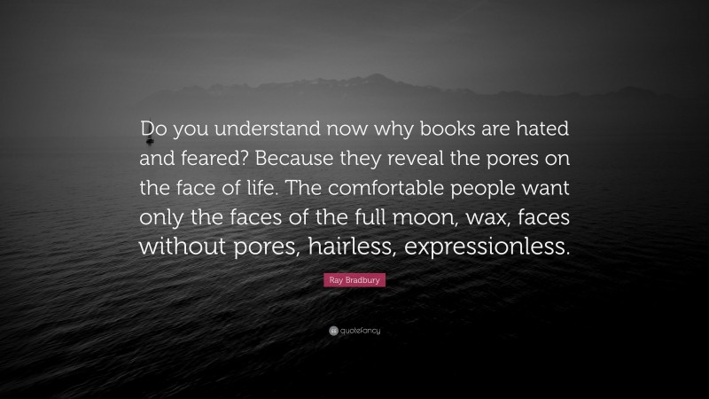 Ray Bradbury Quote: “Do you understand now why books are hated and feared? Because they reveal the pores on the face of life. The comfortable people want only the faces of the full moon, wax, faces without pores, hairless, expressionless.”