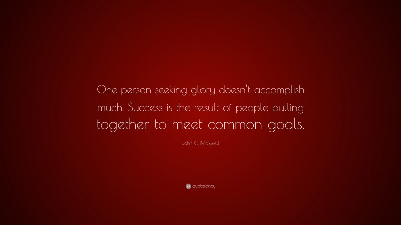 John C. Maxwell Quote: “One person seeking glory doesn’t accomplish much. Success is the result of people pulling together to meet common goals.”